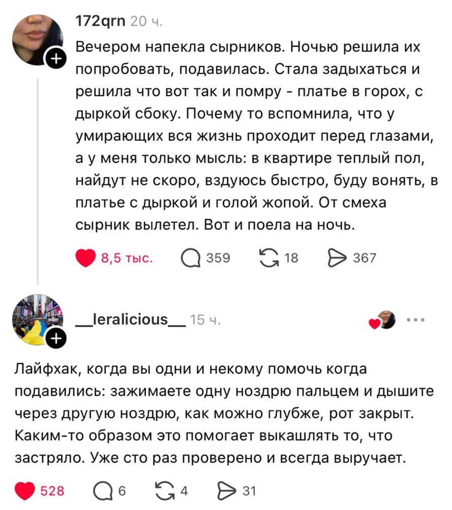 – Вечером напекла сырников. Ночью решила их попробовать, подавилась. Стала задыхаться и решила что вот так и помру — платье в горох, с дыркой сбоку. Почему то вспомнила, что у умирающих вся жизнь проходит перед глазами, а у меня только мысль: в квартире теплый пол, найдут не скоро, вздуюсь быстро, буду вонять, в платье с дыркой и голой жопой. От смеха сырник вылетел. Вот и поела на ночь.
– Лайфхак, когда вы одни и некому помочь когда подавились: зажимаете одну ноздрю пальцем и дышите через другую ноздрю, как можно глубже, рот закрыт. Каким-то образом это помогает выкашлять то, что застряло. Уже сто раз проверено и всегда выручает.