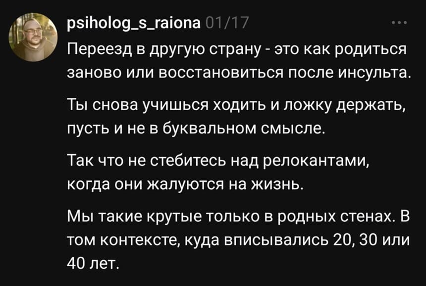 Переезд в другую страну — это как родиться заново или восстановиться после инсульта. Ты снова учишься ходить и ложку держать, пусть и не в буквальном смысле. Так что не стебитесь над релокантами, когда они жалуются на жизнь. Мы такие крутые только в родных стенах. В том контексте, куда вписывались 20, 30 или 40 лет.