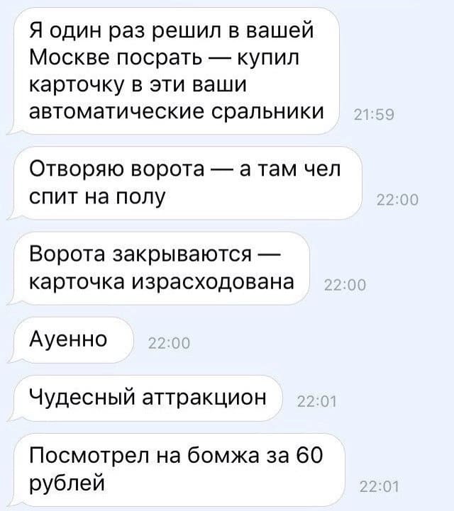 Я один раз решил в вашей Москве посрать — купил карточку в эти ваши автоматические сральники.
Отворяю ворота а там чел спит на полу.
Ворота закрываются — карточка израсходована.
Ауенно.
Чудесный аттракцион.
Посмотрел на бомжа за 60 рублей.