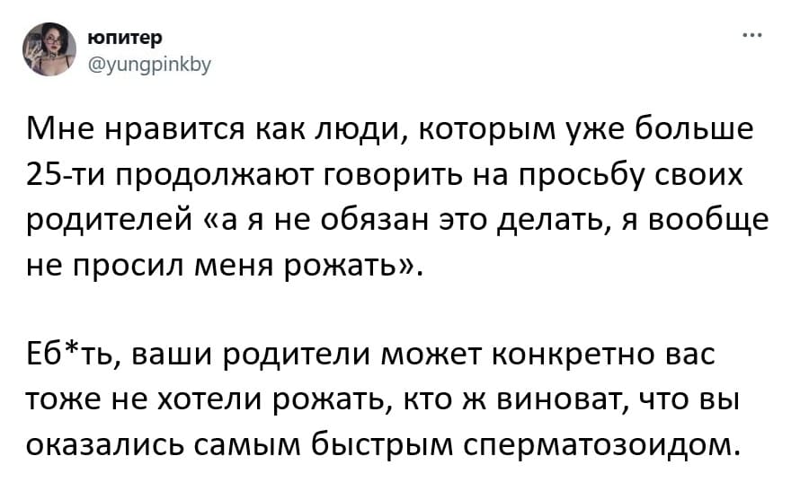 Мне нравится как люди, которым уже больше 25-ти продолжают говорить на просьбу своих родителей «а я не обязан это делать, я вообще не просил меня рожать».
Еб*ть, ваши родители может конкретно вас тоже не хотели рожать, кто ж виноват, что вы оказались самым быстрым сперматозоидом.