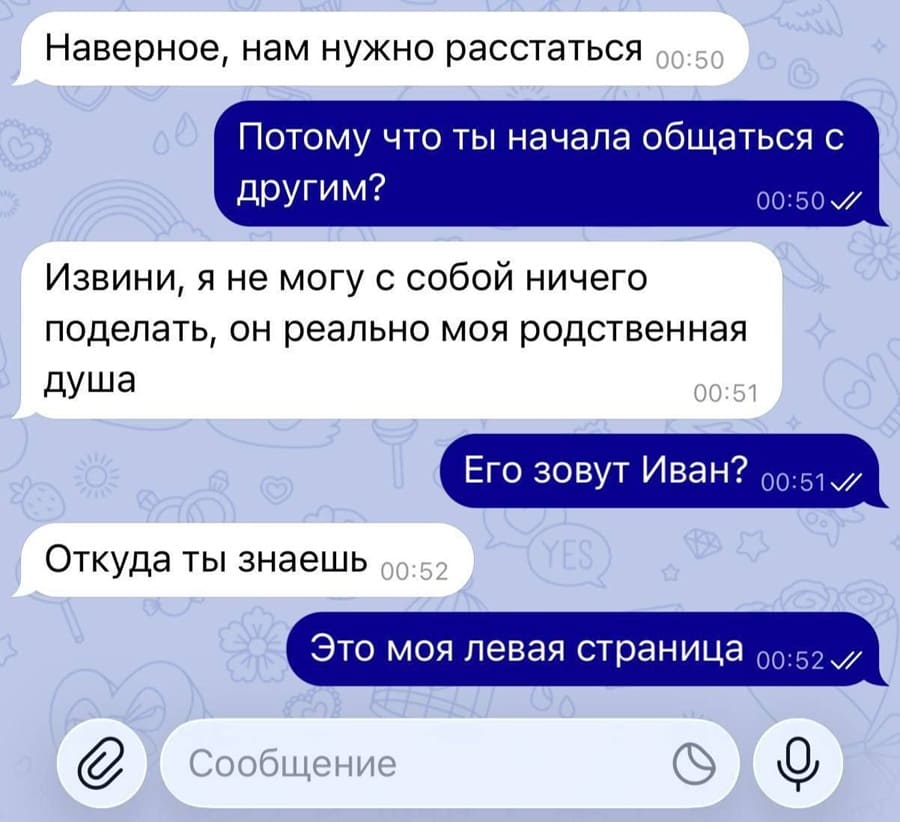 – Наверное, нам нужно расстаться
– Потому что ты начала общаться с другим?
– Извини, я не могу с собой ничего поделать, он реально моя родственная душа.
– Его зовут Иван?
– Откуда ты знаешь?
– Это моя левая страница.