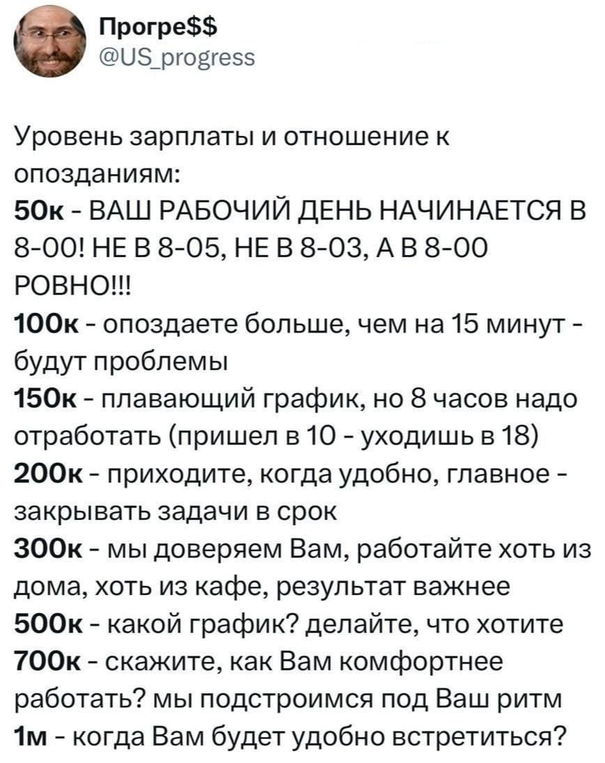 Уровень зарплаты и отношение к опозданиям:
50к – ВАШ РАБОЧИЙ ДЕНЬ НАЧИНАЕТСЯ В 8-00! НЕ В 8-05, НЕ В 8-03, А В 8-00 РОВНО!!!
100к – опоздаете больше, чем на 15 минут — будут проблемы.
150к – плавающий график, но 8 часов надо отработать (пришёл в 10 — уходишь в 18).
200к – приходите, когда удобно, главное — закрывать задачи в срок.
300к – мы доверяем Вам, работайте хоть из дома, хоть из кафе, результат важнее.
500к – какой график? Делайте, что хотите!
700к – скажите, как Вам комфортнее работать? Мы подстроимся под Ваш ритм.
1м – когда Вам будет удобно встретиться?