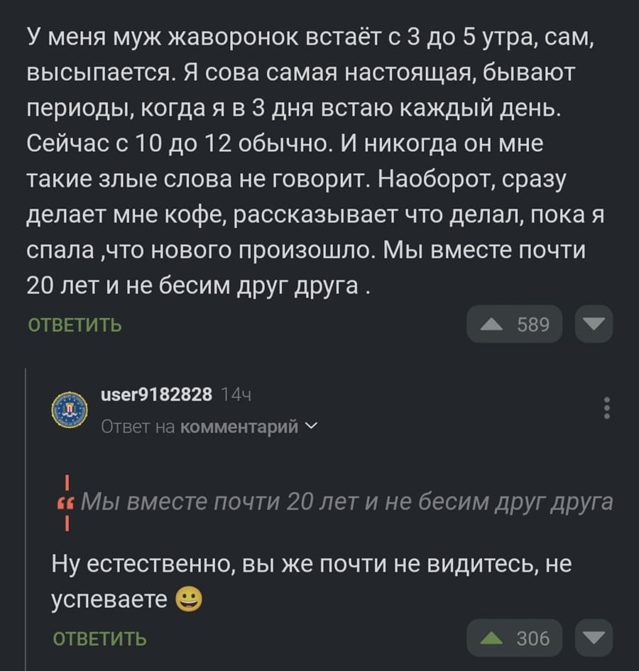 – У меня муж жаворонок встаёт с 3 до 5 утра, сам, высыпается. Я сова самая настоящая, бывают периоды, когда я в 3 дня встаю каждый день. Сейчас с 10 до 12 обычно. И никогда он мне такие злые слова не говорит. Наоборот, сразу делает мне кофе, рассказывает что делал, пока я спала ‚что нового произошло. Мы вместе почти 20 лет и не бесим друг друга.
– Ну естественно, вы же почти не видитесь, не успеваете.