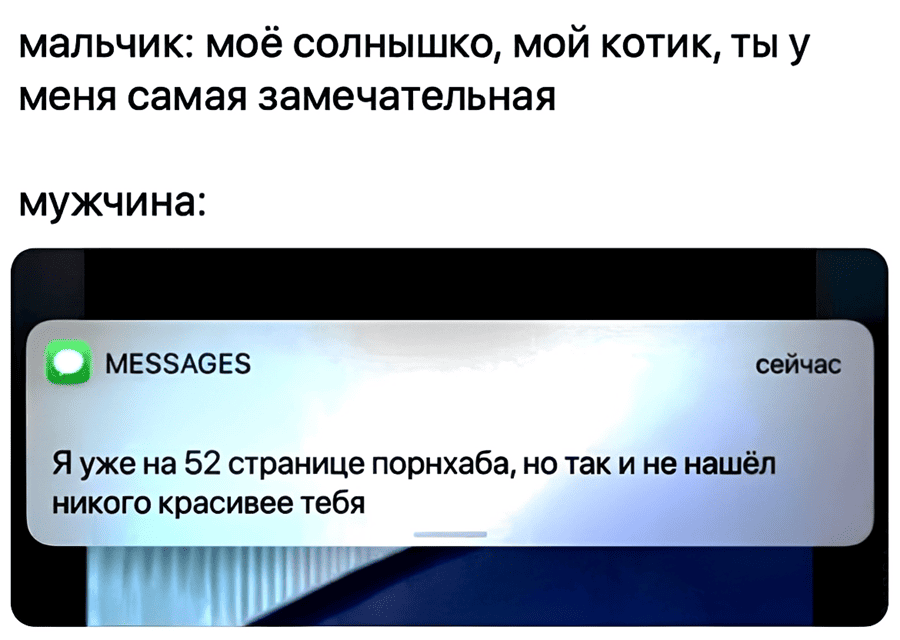 Мальчик: Моё солнышко, мой котик, ты у меня самая замечательная.
Мужчина: Я уже на 52 странице порнхаба, но так и не нашёл никого красивее тебя.
