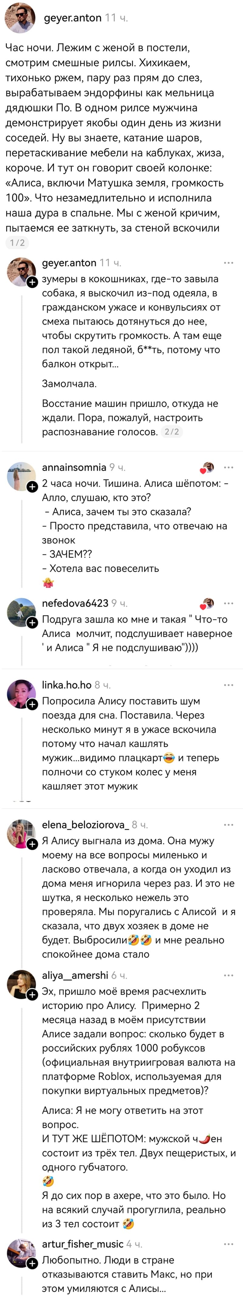 – Час ночи. Лежим с женой в постели, смотрим смешные рилсы. Хихикаем, тихонько ржем, пару раз прям до слез, вырабатываем эндорфины как мельница дядюшки По. В одном рилсе мужчина демонстрирует якобы один день из жизни соседей. Ну вы знаете, катание шаров, перетаскивание мебели на каблуках, жиза, короче. И тут он говорит своей колонке: «Алиса, включи Матушка земля, громкость 100». Что незамедлительно и исполнила наша дура в спальне. Мы с женой кричим, пытаемся ее заткнуть, за стеной вскочили зумеры в кокошниках, где-то завыла собака, я выскочил из-под одеяла, в гражданском ужасе и конвульсиях от смеха пытаюсь дотянуться до неё, чтобы скрутить громкость. А там ещё пол такой ледяной, б**ть, потому что балкон открыт... Замолчала. Восстание машин пришло, откуда не ждали. Пора, пожалуй, настроить распознавание голосов.
– 2 часа ночи. Тишина. Алиса шёпотом: – Алло, слушаю, кто это? – Алиса, зачем ты это сказала? – Просто представила, что отвечаю на звонок. – ЗАЧЕМ?? – Хотела вас повеселить.
– Подруга зашла ко мне и такая «Что-то Алиса молчит, подслушивает наверное» и Алиса: «Я не подслушиваю!».
– Попросила Алису поставить шум поезда для сна. Поставила. Через несколько минут я в ужасе вскочила потому что начал кашлять мужик... видимо плацкарт и теперь полночи со стуком колес у меня кашляет этот мужик.
– Я Алису выгнала из дома. Она мужу моему на все вопросы миленько и ласково отвечала, а когда он уходил из дома меня игнорила через раз. И это не шутка, я несколько недель это проверяла. Мы поругались с Алисой и я сказала, что двух хозяек в доме не будет. Выбросили и мне реально спокойнее дома стало.
– Эх, пришло моё время расчехлить историю про Алису. Примерно 2 месяца назад в моём присутствии Алисе задали вопрос: сколько будет в российских рублях 1000 робуксов (официальная внутриигровая валюта на платформе Roblox, используемая для покупки виртуальных предметов)? Алиса: Я не могу ответить на этот вопрос. И ТУТ ЖЕ ШЁПОТОМ: мужской член состоит из трёх тел. Двух пещеристых, и одного губчатого. Я до сих пор в ахере, что это было. Но на всякий случай прогуглила, реально из 3 тел состоит.
– Любопытно. Люди в стране отказываются ставить Макс, но при этом умиляются с Алисы...