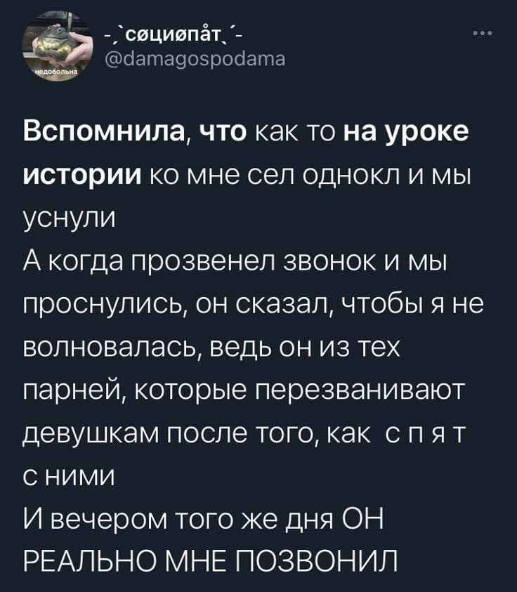 Вспомнила, что как то на уроке истории ко мне сел одноклассник и мы уснули.
А когда прозвенел звонок и мы проснулись, он сказал, чтобы я не волновалась, ведь он из тех парней, которые перезванивают девушкам после того, как спят с ними.
И вечером того же дня ОН РЕАЛЬНО МНЕ ПОЗВОНИЛ.