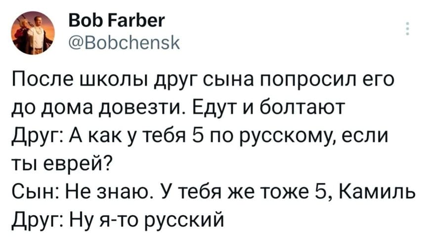 После школы друг сына попросил его до дома довезти. Едут и болтают.
Друг:
– А как у тебя 5 по русскому, если ты еврей?
Сын:
– Не знаю. У тебя же тоже 5, Камиль.
Друг:
– Ну я-то русский.