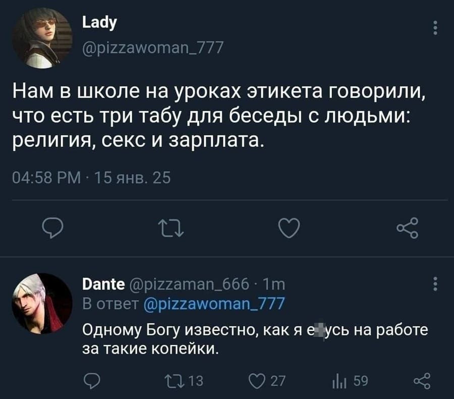 – Нам в школе на уроках этикета говорили, что есть три табу для беседы с людьми: религия, секс и зарплата.
– Одному Богу известно, как я е*усь на работе за такие копейки.