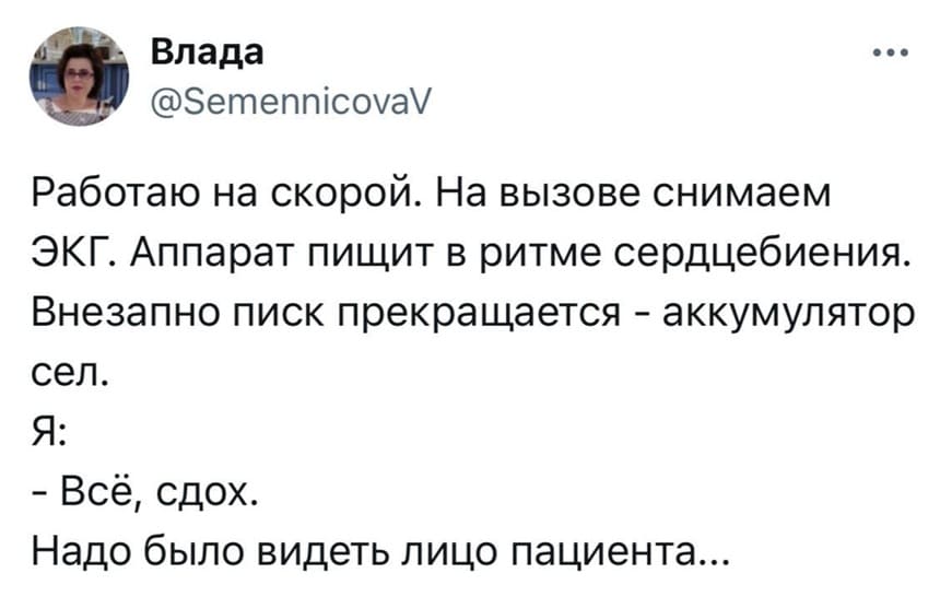 Работаю на скорой. На вызове снимаем ЭКГ. Аппарат пищит в ритме сердцебиения.
Внезапно писк прекращается — аккумулятор сел.
Я:
– Всё, сдох.
Надо было видеть лицо пациента...