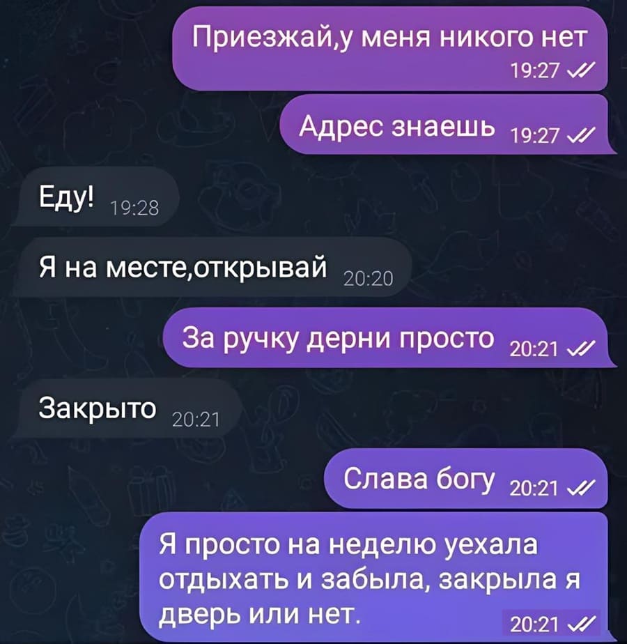 – Приезжай, у меня никого нет. Адрес знаешь.
– Еду!
– Я на месте, открывай..
– За ручку дерни просто
– Закрыто.
– Слава Богу. Я просто на неделю уехала отдыхать и забыла, закрыла я дверь или нет.