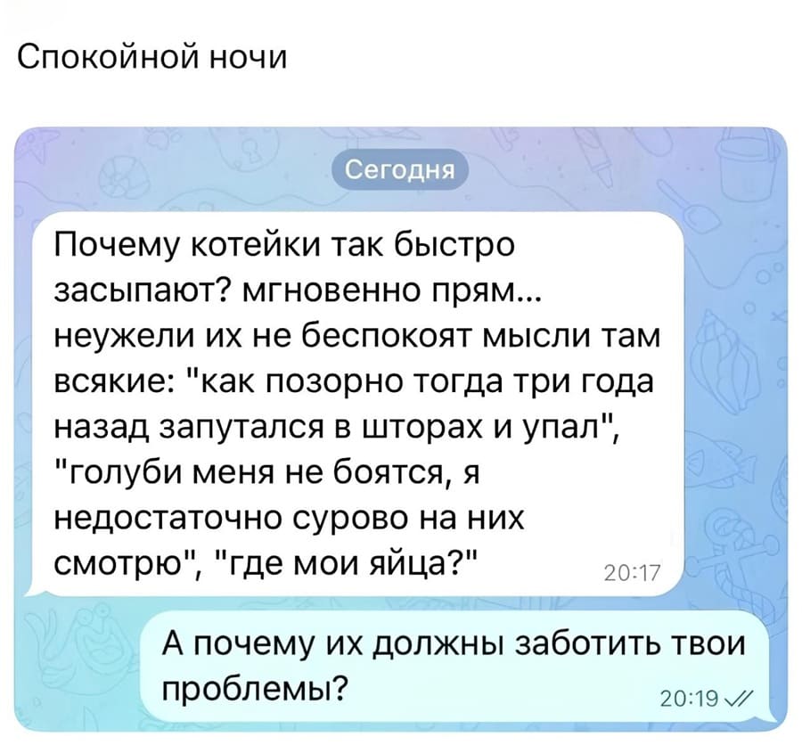 Спокойной ночи.
– Почему котейки так быстро засыпают? мгновенно прям... неужели их не беспокоят мысли там всякие: «как позорно тогда три года назад запутался в шторах и упал», «голуби меня не боятся, я недостаточно сурово на них смотрю», «где мои яйца?».
– А почему их должны заботить твои проблемы?