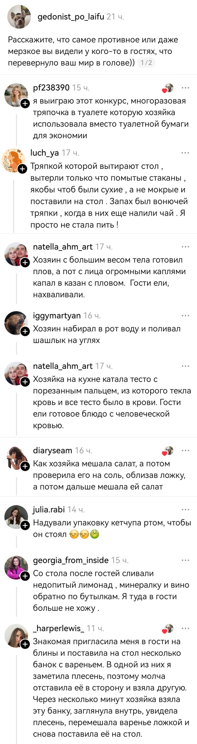 – Расскажите, что самое противное или даже мерзкое вы видели у кого-то в гостях, что перевернуло ваш мир в голове))
– Я выиграю этот конкурс, многоразовая тряпочка в туалете которую хозяйка использовала вместо туалетной бумаги для экономии.
– Тряпкой которой вытирают стол, вытерли только что помытые стаканы, якобы чтоб были сухие, а не мокрые и поставили на стол. Запах был вонючей тряпки, когда в них еще налили чай. Я просто не стала пить!
– Хозяин с большим весом тела готовил плов, а пот с лица огромными каплями капал в казан с пловом. Гости ели, нахваливали.
– Хозяин набирал в рот воду и поливал шашлык на углях.
– Хозяйка на кухне катала тесто с порезанным пальцем, из которого текла кровь и все тесто было в крови. Гости ели готовое блюдо с человеческой кровью.
– Был в гостях у сестры, она с подругой снимала квартиру и вот у этой подруги на тумбочке у кровати стоял стакан и она туда сплёвывала мокруту и сука этот стакан был почти полный, я хз сколько он уже стоял. Бля я щааа блевану афуууу....
– Как хозяйка мешала салат, а потом проверила его на соль, облизав ложку, а потом дальше мешала ей салат.
– Надували упаковку кетчупа ртом, чтобы он стоял.
– Со стола после гостей сливали недопитый лимонад, минералку и вино обратно по бутылкам. Я туда в гости больше не хожу.
– Знакомая пригласила меня в гости на блины и поставила на стол несколько банок с вареньем. В одной из них я заметила плесень, поэтому молча отставила её в сторону и взяла другую. Через несколько минут хозяйка взяла эту банку, заглянула внутрь, увидела плесень, перемешала варенье ложкой и снова поставила её на стол.