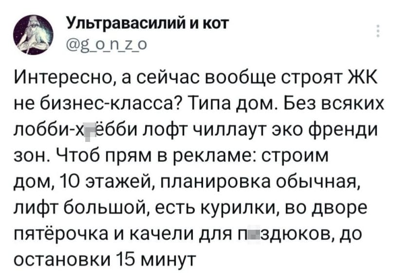 Интересно, а сейчас вообще строят ЖК не бизнес-класса? Типа дом. Без всяких лобби-х*ёбби лофт чиллаут эко френди зон. Чтоб прям в рекламе: строим дом, 10 этажей, планировка обычная, лифт большой, есть курилки, во дворе пятёрочка и качели для п*здюков, до остановки 15 минут.
