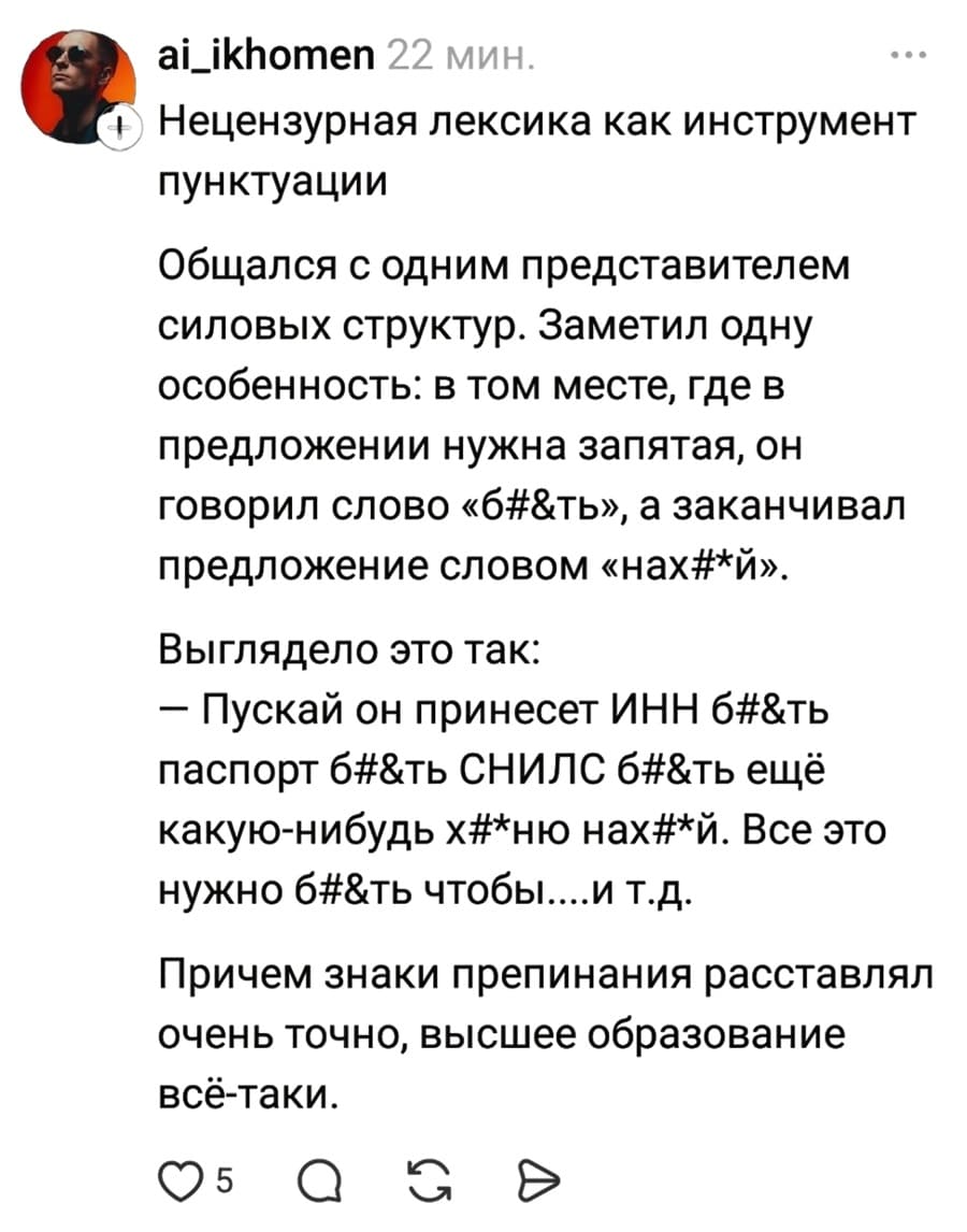 Нецензурная лексика как инструмент пунктуации. Общался с одним представителем силовых структур. Заметил одну особенность: в том месте, где в предложении нужна запятая, он говорил слово «б#&ть», а заканчивал предложение словом «нах#*й».
Выглядело это так:
— Пускай он принесет ИНН б#&ть паспорт б#&ть СНИЛС б#&ть ещё какую-нибудь х#*ню нах#*й. Все это нужно б#&ть чтобы.... и т.д.
Причем знаки препинания расставлял очень точно, высшее образование всё-таки.