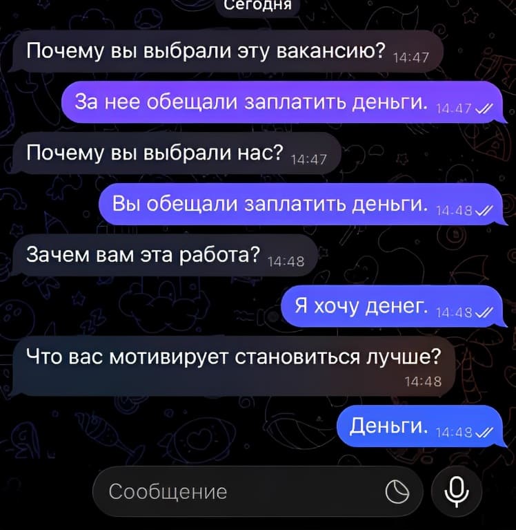 – Почему вы выбрали эту вакансию?
– За нее обещали заплатить деньги.
– Почему вы выбрали нас?
– Вы обещали заплатить деньги.
– Зачем вам эта работа?
– Я хочу денег.
– Что вас мотивирует становиться лучше?
– Деньги.