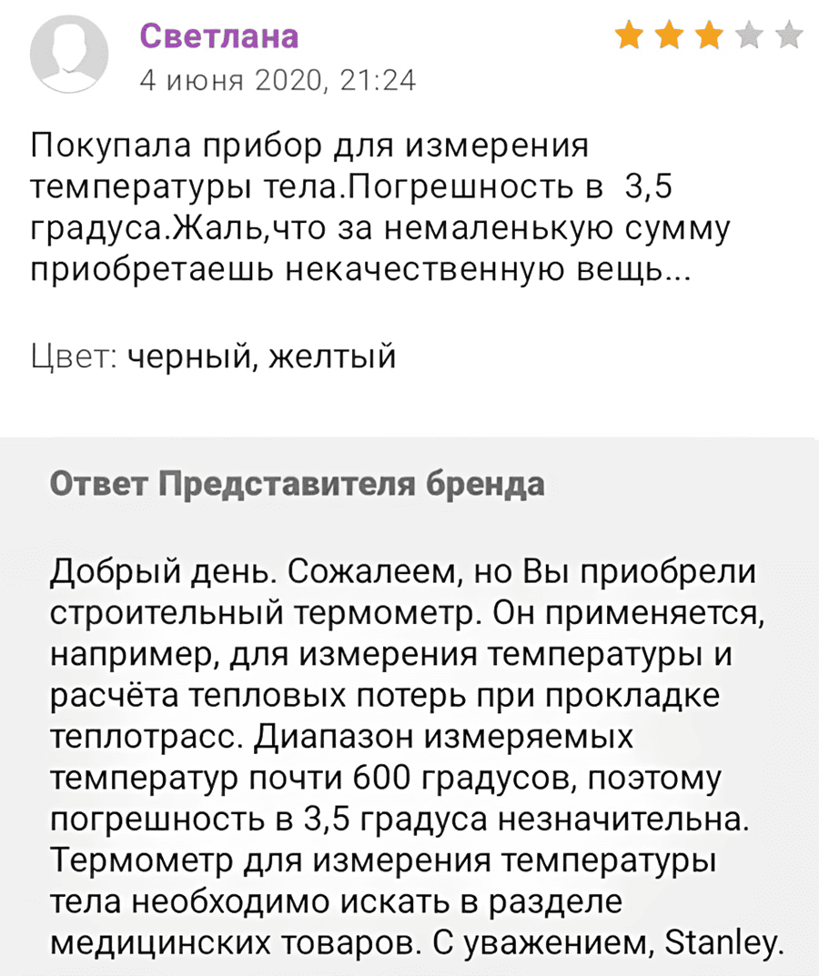 Покупала прибор для измерения температуры тела. Погрешность в 3,5 градуса. Жаль, что за немаленькую сумму приобретаешь некачественную вещь...
цвет: черный, желтый
Ответ Представителя бренда:
Добрый день. Сожалеем, но Вы приобрели строительный термометр. Он применяется, например, для измерения температуры и расчёта тепловых потерь при прокладке теплотрасс. Диапазон измеряемых температур почти 600 градусов, поэтому погрешность в 3,5 градуса незначительна. Термометр для измерения температуры тела необходимо искать в разделе медицинских товаров. С уважением, Stanley.