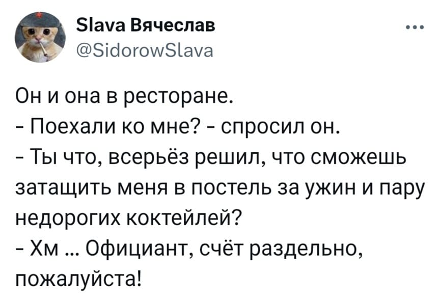 Он и она в ресторане.
— Поехали ко мне? – спросил он.
— Ты что, всерьёз решил, что сможешь затащить меня в постель за ужин и пару недорогих коктейлей?
— Хм ... Официант, счёт раздельно, пожалуйста!