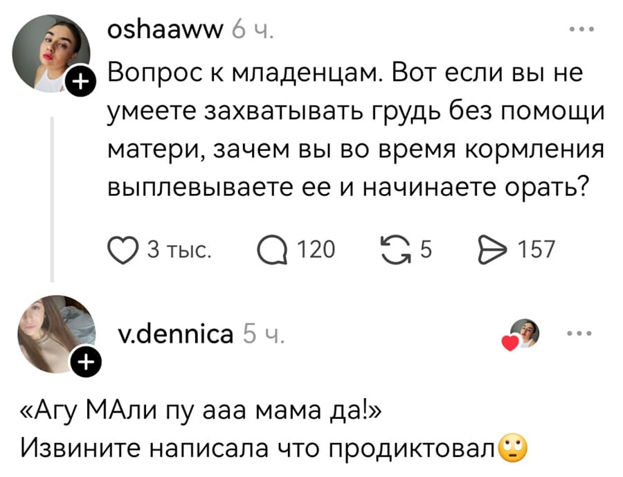 – Вопрос к младенцам. Вот если вы не умеете захватывать грудь без помощи матери, зачем вы во время кормления выплевываете ее и начинаете орать?
– «Агу МАли пу ааа мама да!». Извините написала что продиктовал.