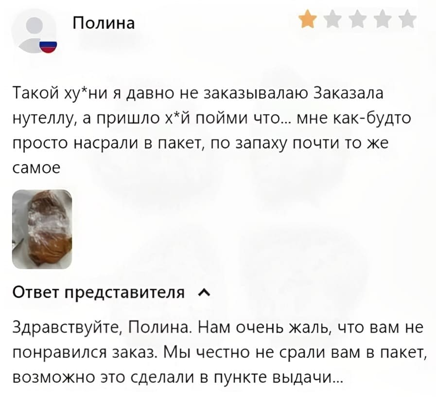 – Такой ху•ни я давно не заказывалаю Заказала нутеллу, а пришло х•й пойми что... мне как-будто просто насрали в пакет, по запаху почти то же самое.
Ответ представителя:
– Здравствуйте, Полина. Нам очень жаль, что вам не понравился заказ. Мы честно не срали вам в пакет, возможно это сделали в пункте выдачи...
