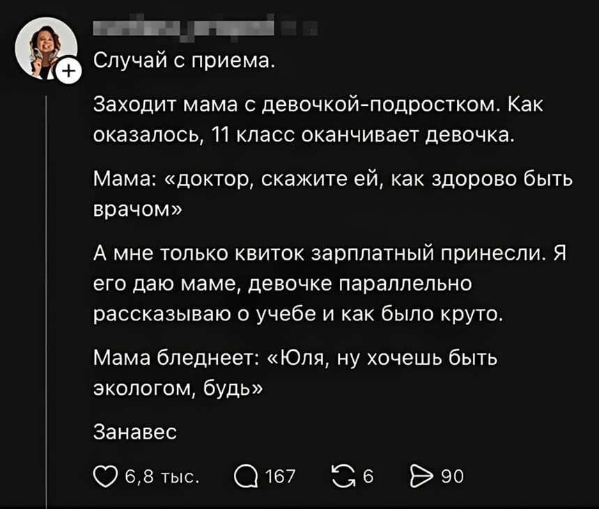 Случай с приёма.
Заходит мама с девочкой-подростком. Как оказалось, 11 класс оканчивает девочка.
Мама: «доктор, скажите ей, как здорово быть врачом».
А мне только квиток зарплатный принесли. Я его даю маме, девочке параллельно рассказываю о учебе и как было круто.
Мама бледнеет: «Юля, ну хочешь быть экологом, будь».
Занавес.