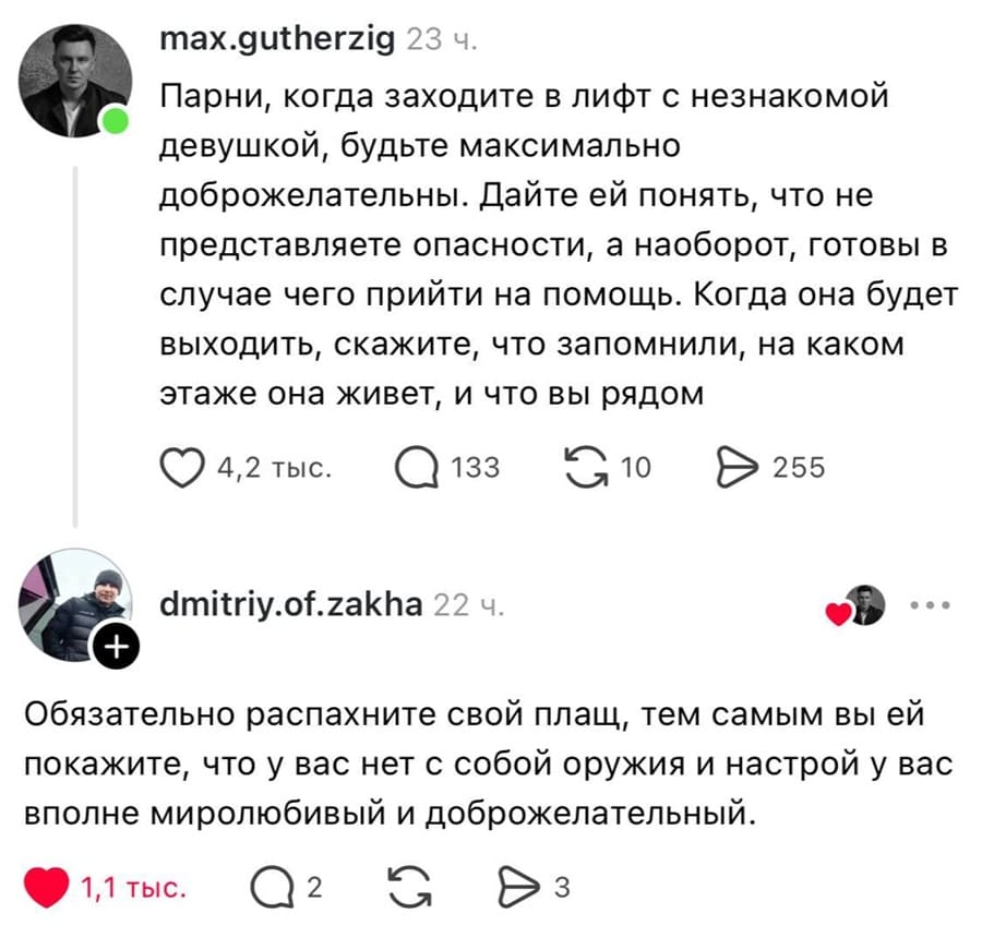 – Парни, когда заходите в лифт с незнакомой девушкой, будьте максимально доброжелательны. Дайте ей понять, что не представляете опасности, а наоборот, готовы в случае чего прийти на помощь. Когда она будет выходить, скажите, что запомнили, на каком этаже она живет, и что вы рядом.
– Обязательно распахните свой плащ, тем самым вы ей покажите, что у вас нет с собой оружия и настрой у вас вполне миролюбивый и доброжелательный.