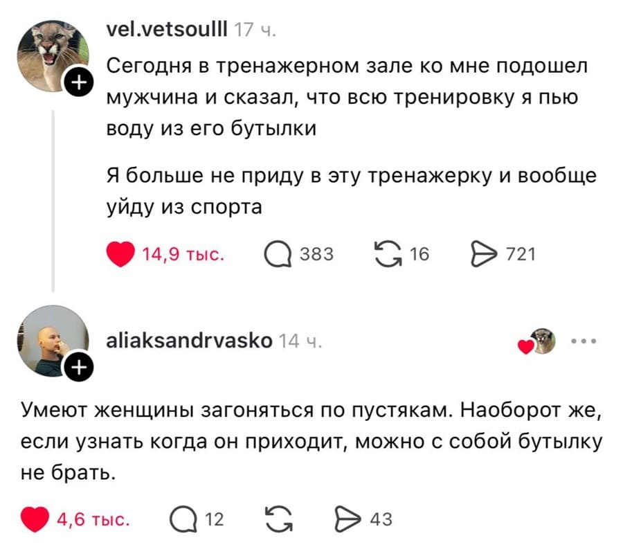 – Сегодня в тренажерном зале ко мне подошел мужчина и сказал, что всю тренировку я пью воду из его бутылки. Я больше не приду в эту тренажерку и вообще уйду из спорта.
– Умеют женщины загоняться по пустякам. Наоборот же, если узнать когда он приходит, можно с собой бутылку не брать.