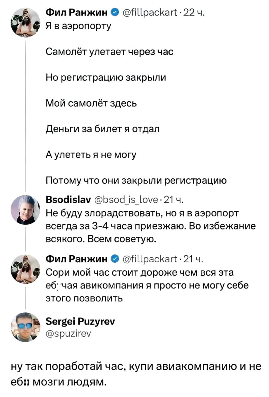 – Самолёт улетает через час
Но регистрацию закрыли
Мой самолёт здесь
Деньги за билет я отдал
А улететь я не могу
Потому что они закрыли регистрацию
– Не буду злорадствовать, но я в аэропорт всегда за 3-4 часа приезжаю. Во избежание всякого. Всем советую.
– Сори мой час стоит дороже чем вся эта е*учая авиакомпания, я просто не могу себе этого позволить.
– Ну так поработай час, купи авиакомпанию и не еб* мозги людям.