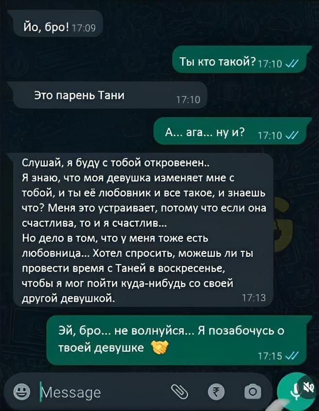 – Йо, бро!
– Ты кто такой?
– Это парень Тани.
– А... ага... ну и?
– Слушай, я буду с тобой откровенен.. Я знаю, что моя девушка изменяет мне с тобой, и ты её любовник и все такое, и знаешь что? Меня это устраивает, потому что если она счастлива, то и я счастлив... Но дело в том, что у меня тоже есть любовница... Хотел спросить, можешь ли ты провести время с Таней в воскресенье, чтобы я мог пойти куда-нибудь со своей другой девушкой.
– Эй, бро... не волнуйся... Я позабочусь о твоей девушке.