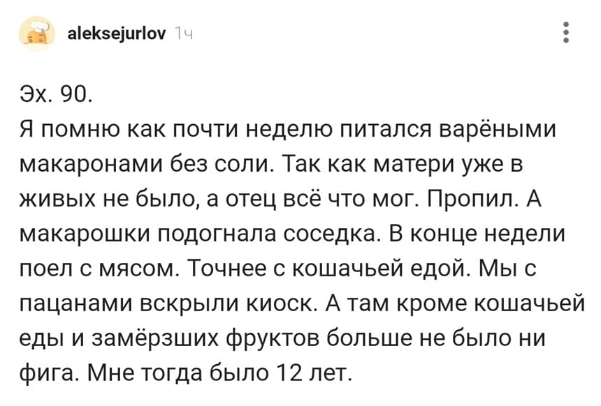 Эх. 90. Я помню как почти неделю питался варёными макаронами без соли. Так как матери уже в живых не было, а отец всё что мог. Пропил. А макарошки подогнала соседка. В конце недели поел с мясом. Точнее с кошачьей едой. Мы с пацанами вскрыли киоск. А там кроме кошачьей еды и замёрзших фруктов больше не было ни фига. Мне тогда было 12 лет.