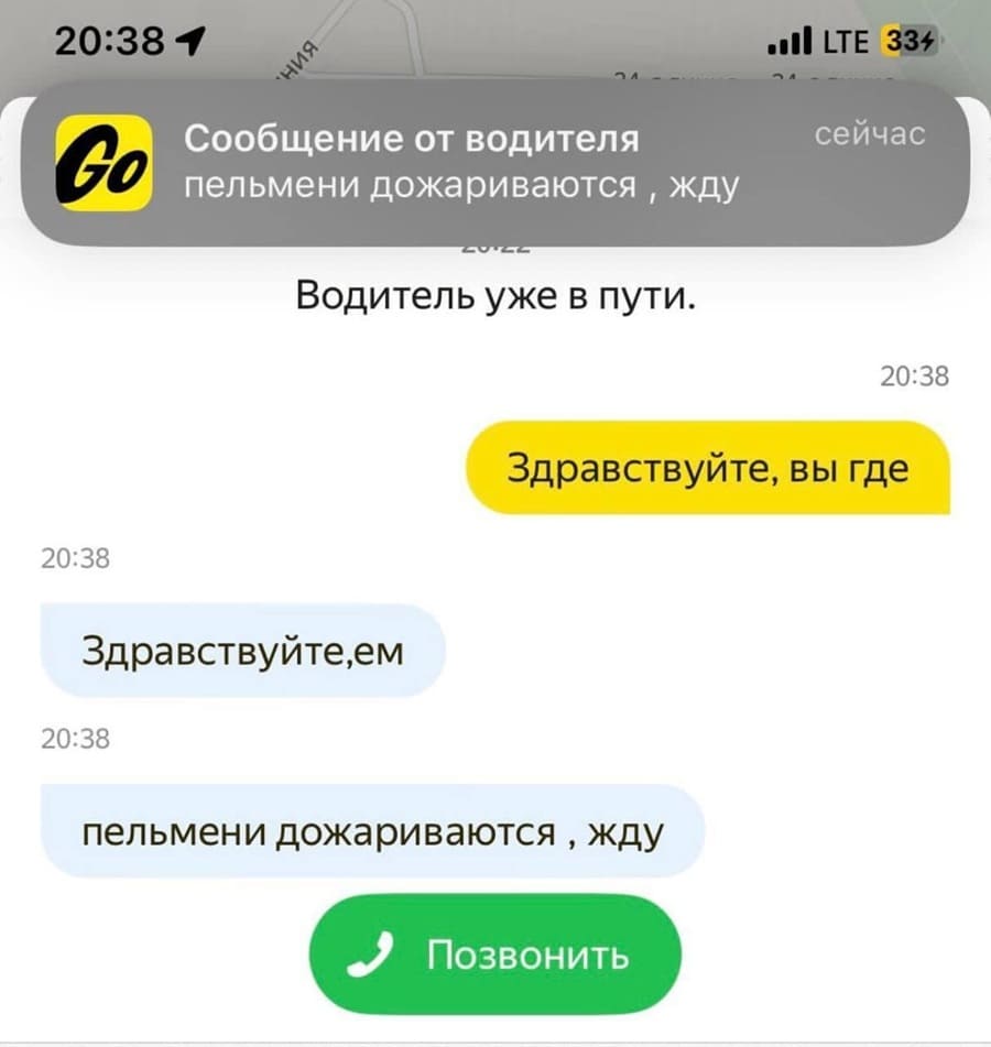 Сообщение от водителя:
пельмени дожариваются, жду...
Водитель уже в пути.
сейчас 20:38
– Здравствуйте, вы где?
– Здравствуйте, ем. Пельмени дожариваются, жду.
*Позвонить*
