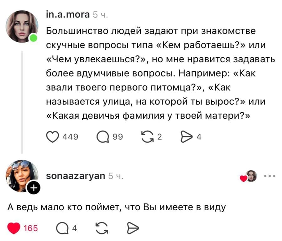– Большинство людей задают при знакомстве скучные вопросы типа «Кем работаешь?» или «Чем увлекаешься?», но мне нравится задавать более вдумчивые вопросы. Например: «Как звали твоего первого питомца?», «Как называется улица, на которой ты вырос?» или «Какая девичья фамилия у твоей матери?»
– А ведь мало кто поймет, что Вы имеете в виду.