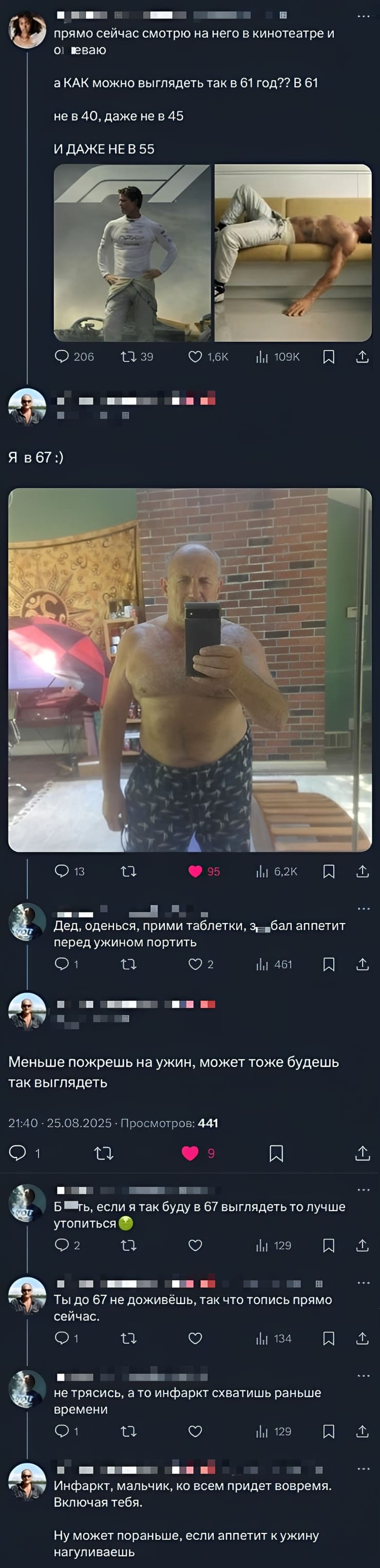 – Прямо сейчас смотрю на него в кинотеатре и оуеваю, КАК можно выглядеть так в 61 год?? В 61 не в 40, даже не в 45 И ДАЖЕ НЕ В 55!
– Дед, оденься, прими таблетки, з***бал аппетит перед ужином портить.
– Меньше пожрешь на ужин, может тоже будешь так выглядеть.
 – Б@®ть, если я так буду в 67 выглядеть то лучше утопиться.
– Ты до 67 не доживёшь, так что топись прямо сейчас.
– Не трясись, а то инфаркт схватишь раньше.
– Инфаркт, мальчик, ко всем придет вовремя.
– Ну может пораньше, если аппетит к ужину.