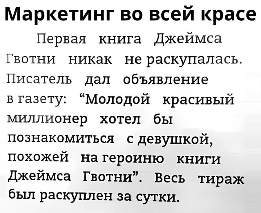Маркетинг во всей красе.
Первая книга Джеймса Гвотни никак не раскупалась.
Писатель дал объявление в газету: «Молодой красивый миллионер хотел бы познакомиться с девушкой, похожей на героиню книги Джеймса Гвотни». Весь тираж был раскуплен за сутки.