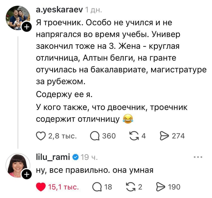 – Я троечник. Особо не учился и не напрягался во время учебы. Универ закончил тоже на 3. Жена — круглая отличница, Алтын белги, на гранте отучилась на бакалавриате, магистратуре за рубежом. Содержу её я. У кого также, что двоечник, троечник содержит отличницу.
– Ну, всё правильно. Она умная.