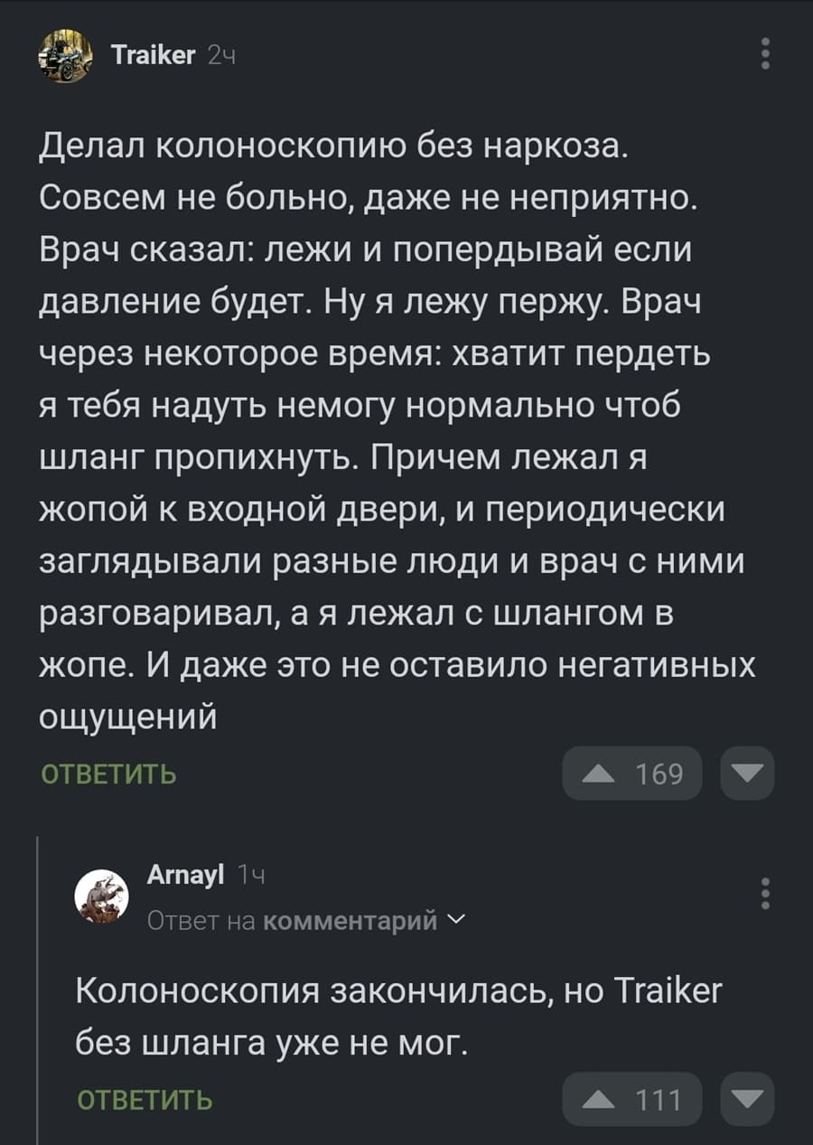 – Делал колоноскопию без наркоза. Совсем не больно, даже не неприятно. Врач сказал: лежи и попердывай если давление будет. Ну я лежу пержу. Врач через некоторое время: хватит пердеть я тебя надуть не могу нормально чтоб шланг пропихнуть. Причем лежал я жопой к входной двери, и периодически заглядывали разные люди и врач с ними разговаривал, а я лежал с шлангом в жопе. И даже это не оставило негативных ощущений.
– Колоноскопия закончилась, но Traiker без шланга уже не мог.