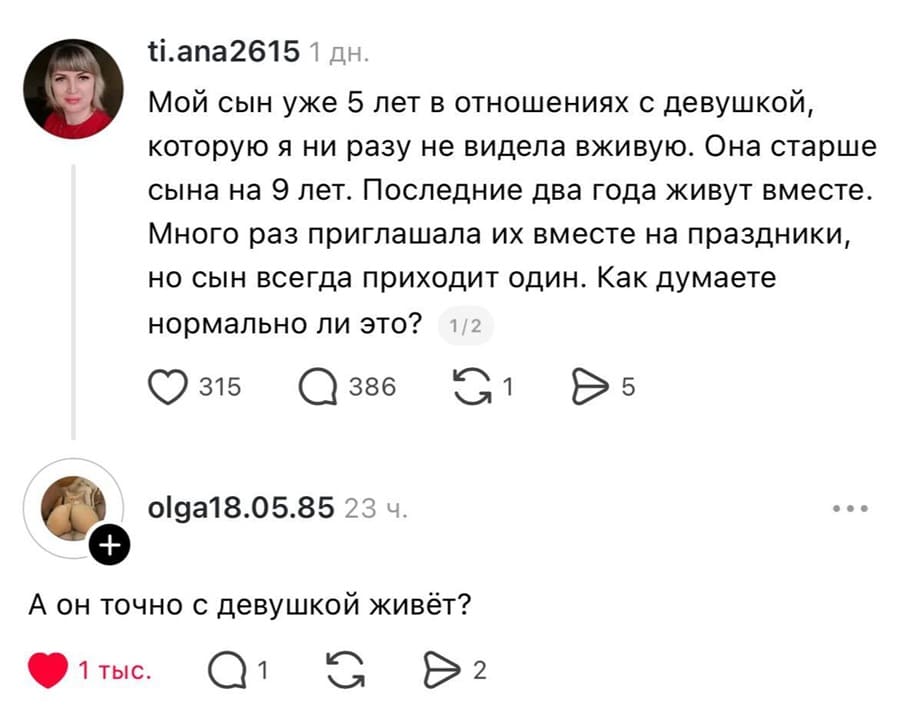– Мой сын уже 5 лет в отношениях с девушкой, которую я ни разу не видела вживую. Она старше сына на 9 лет. Последние два года живут вместе. Много раз приглашала их вместе на праздники, но сын всегда приходит один. Как думаете нормально ли это?
– А он точно с девушкой живёт?
