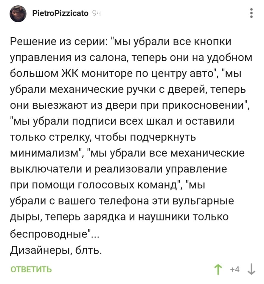 Решение из серии: «мы убрали все кнопки управления из салона, теперь они на удобном большом ЖК мониторе по центру авто», «мы убрали механические ручки с дверей, теперь они выезжают из двери при прикосновении», «мы убрали подписи всех шкал и оставили только стрелку, чтобы подчеркнуть минимализм», «мы убрали все механические выключатели и реализовали управление при помощи голосовых команд», «мы убрали с вашего телефона эти вульгарные дыры, теперь зарядка и наушники только беспроводные»...
Дизайнеры, блять.