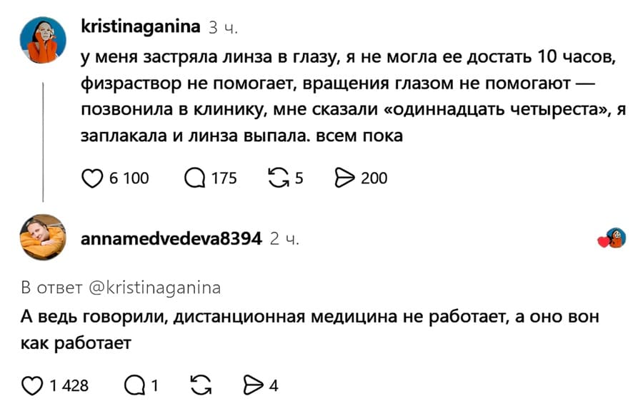 – У меня застряла линза в глазу, я не могла ее достать 10 часов, физраствор не помогает, вращения глазом не помогают — позвонила в клинику, мне сказали «одиннадцать четыреста». Я заплакала и линза выпала. Всем пока.
– А ведь говорили, дистанционная медицина не работает, а оно вон как работает.