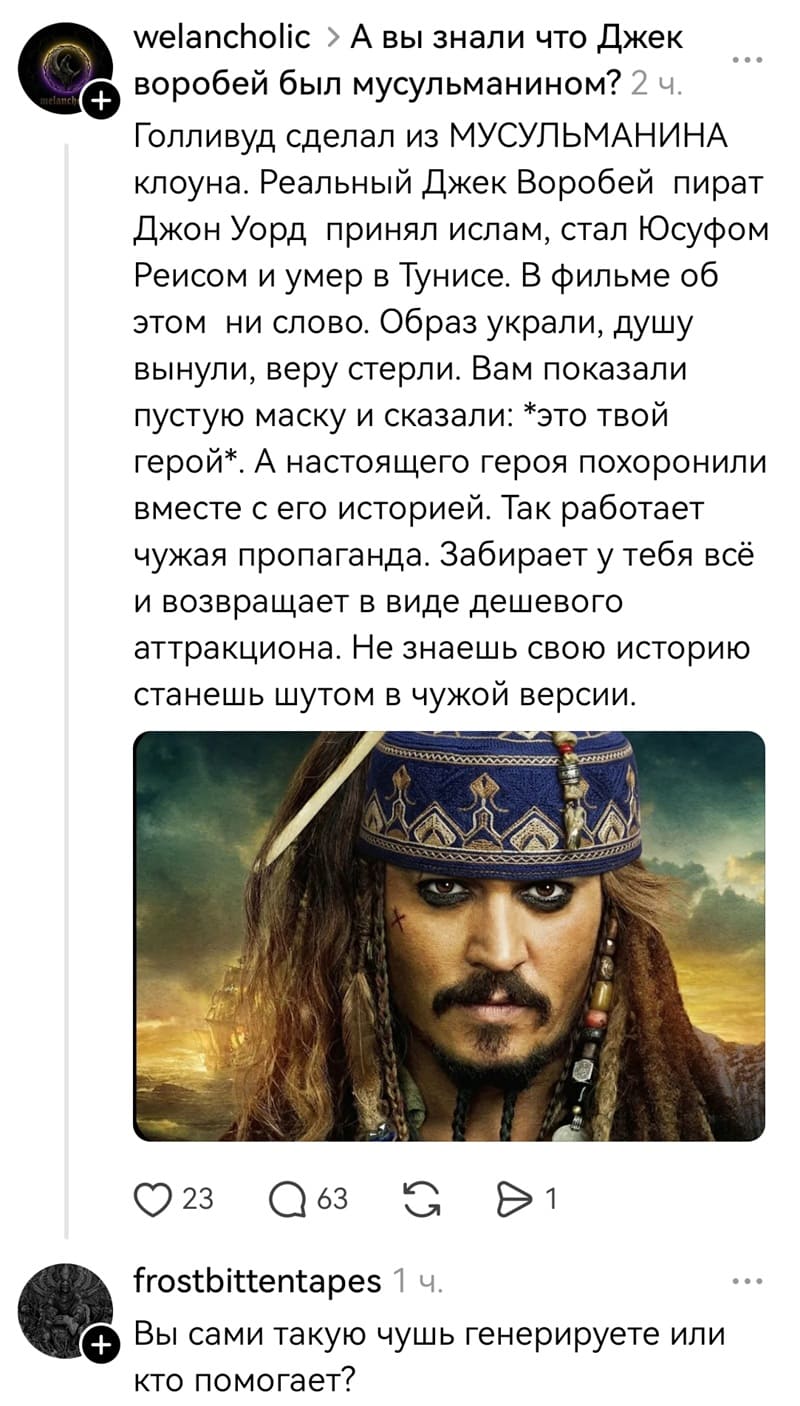 – А вы знали что Джек воробей был мусульманином? Голливуд сделал из МУСУЛЬМАНИНА клоуна. Реальный Джек Воробей пират Джон Уорд принял ислам, стал Юсуфом Реисом и умер в Тунисе. В фильме об этом ни слово. Образ украли, душу вынули, веру стерли. Вам показали пустую маску и сказали: *это твой герой*. А настоящего героя похоронили вместе с его историей. Так работает чужая пропаганда. Забирает у тебя всё и возвращает в виде дешевого аттракциона. Не знаешь сдою историю станешь шутом в чужой версии.
– Вы сами такую чушь генерируете или кто помогает?