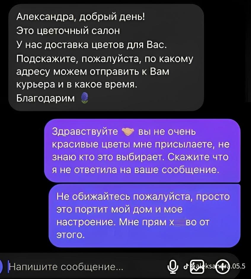 – Александра, добрый день! Это цветочный салон. У нас доставка цветов для Вас. Подскажите, пожалуйста, по какому адресу можем отправить к Вам курьера и в какое время. Благодарим.
– Здравствуйте вы не очень красивые цветы мне присылаете, не знаю кто это выбирает. Скажите что я не ответила на ваше сообщение. Не обижайтесь пожалуйста, просто это портит мой дом и мое настроение. Мне прям х***ёво от этого.