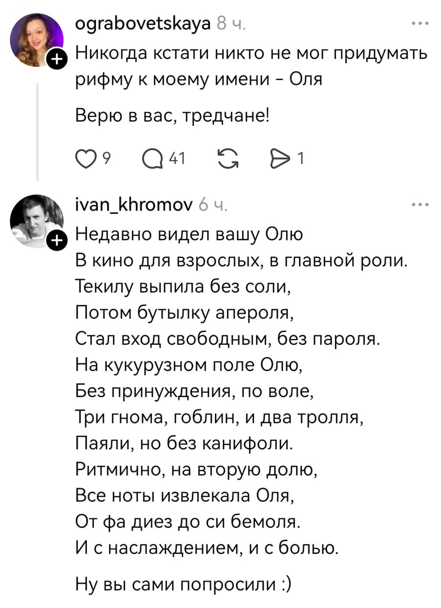 – Никогда кстати никто не мог придумать рифму к моему имени — Оля Верю в вас, тредчане!

– Недавно видел вашу Олю
В кино для взрослых, в главной роли.
Текилу выпила без соли,
Потом бутылку апероля,
Стал вход свободным, без пароля.
На кукурузном поле Олю,
Без принуждения, по воле,
Три гнома, гоблин, и два тролля,
Паяли, но без канифоли.
Ритмично, на вторую долю,
Все ноты извлекала Оля,
От фа диез до си бемоля.
И с наслаждением, и с болью.

Ну вы сами попросили.