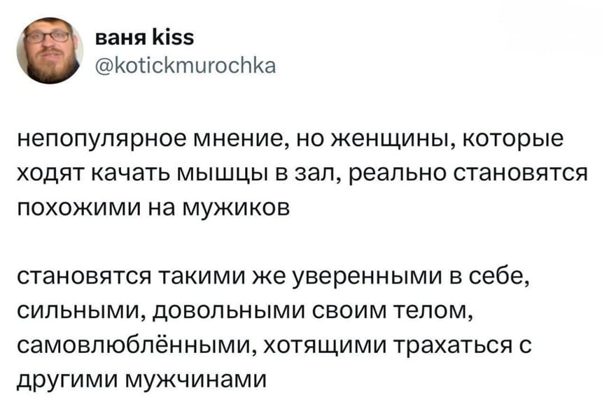 Непопулярное мнение, но женщины, которые ходят качать мышцы в зал, реально становятся похожими на мужиков.
Становятся такими же уверенными в себе, сильными, довольными своим телом, самовлюблёнными, хотящими трахаться с другими мужчинами.