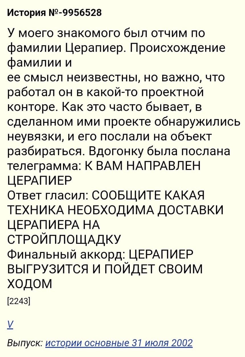 У моего знакомого был отчим по фамилии Церапиер. Происхождение фамилии и ее смысл неизвестны. Работал он в какой-то проектной конторе. Как это часто бывает, в сделанном ими проекте обнаружились неувязки, и его послали на объект разбираться. Вдогонку была послана телеграмма: К ВАМ НАПРАВЛЕН ЦЕРАПИЕР Ответ гласил: СООБЩИТЕ КАКАЯ ТЕХНИКА НЕОБХОДИМА ДОСТАВКИ ЦЕРАПИЕРА НА СТРОЙПЛОЩАДКУ. Ответ: ЦЕРАПИЕР ВЫГРУЗИТСЯ И ПОЙДЕТ СВОИМ ХОДОМ.