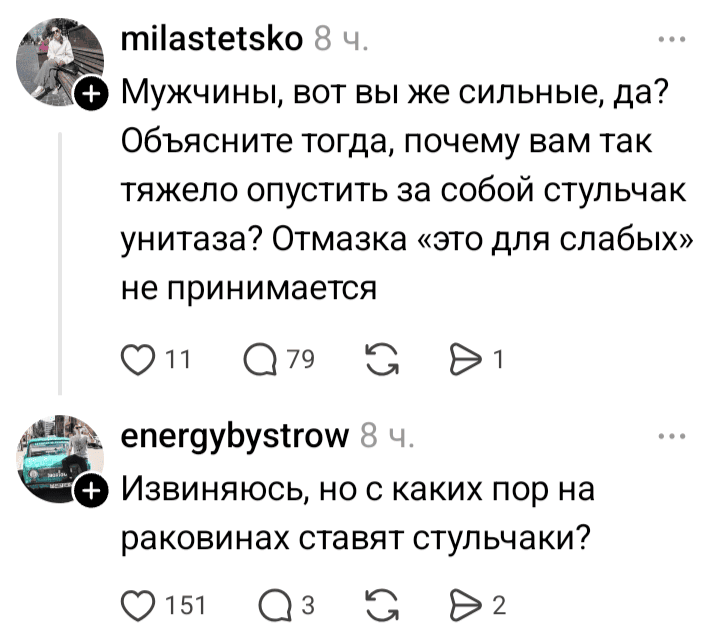– Мужчины, вот вы же сильные, да? Объясните тогда, почему вам так тяжело опустить за собой стульчак унитаза? Отмазка «это для слабых».
– Извиняюсь, но с каких пор на раковинах ставят стульчаки?