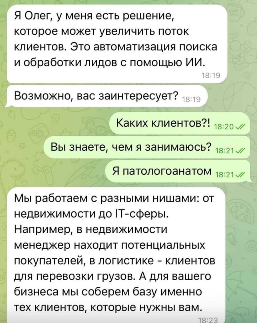 – Я Олег, у меня есть решение, которое может увеличить поток клиентов. Это автоматизация поиска и обработки лидов с помощью ИИ. Возможно, вас заинтересует?
– Каких клиентов?! Вы знаете, чем я занимаюсь? Я патологоанатом!
– Мы работаем с разными нишами: от недвижимости до IT-сферы. Например, в недвижимости менеджер находит потенциальных покупателей, в логистике – клиентов — для перевозки грузов. А для вашего бизнеса мы соберем базу именно тех клиентов, которые нужны именно вам.