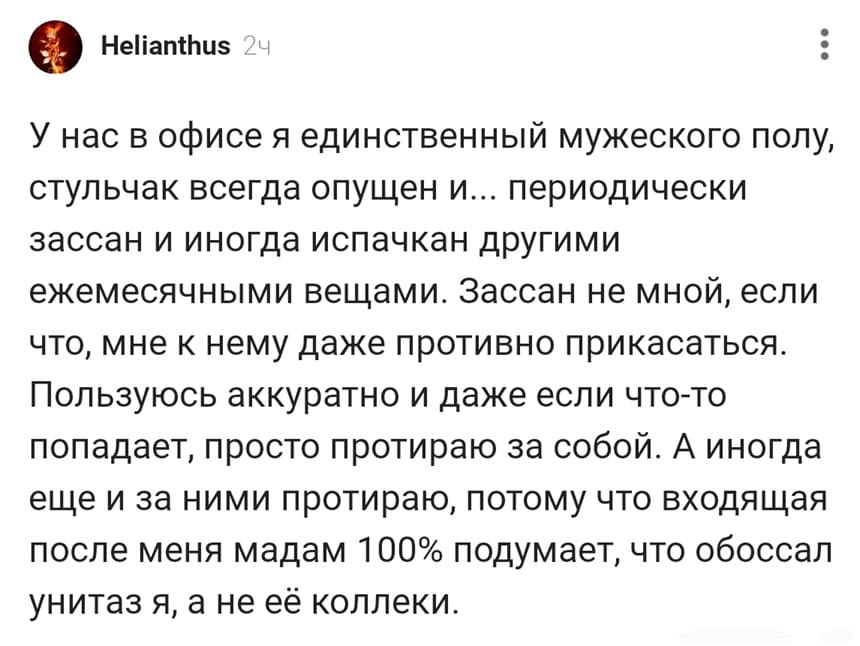 У нас в офисе я единственный мужеского полу, стульчак всегда опущен и... периодически зассан и иногда испачкан другими ежемесячными вещами. Зассан не мной, если что, мне к нему даже противно прикасаться. Пользуюсь аккуратно и даже если что-то попадает, просто протираю за собой. А иногда еще и за ними протираю, потому что входящая после меня мадам 100% подумает, что обоссал унитаз я, а не её коллеки.