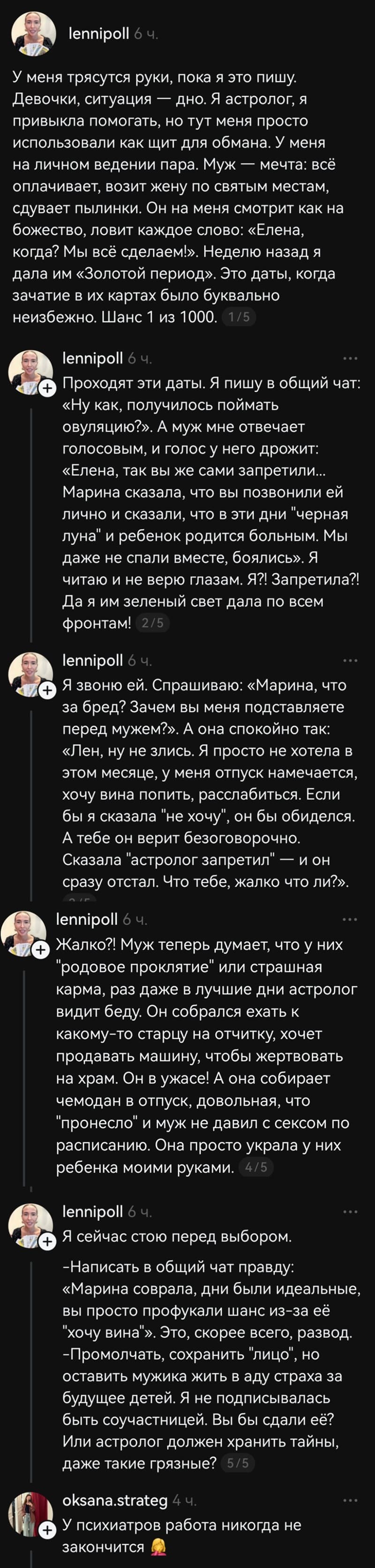 – У меня трясутся руки, пока я это пищу. Девочки, ситуация — дно. Я астролог, я привыкла помогать, но тут меня просто использовали как щит для обмана. У меня на личном ведении пара. Муж — мечта: всё оплачивает, возит жену по святым местам, сдувает пылинки. Он на меня смотрит как на божество, ловит каждое слово: «Елена, когда? Мы всё сделаем?». Неделю назад я дала им «Золотой период». Это даты, когда зачатие в их картах было буквально неизбежно. Шанс 1 из 1000. Проходят эти даты. Я пишу в общий чат: «Ну как, получилось поймать овуляцию?». А муж мне отвечает голосовым, и голос у него дрожит: «Елена, так вы же сами запретили... Марина сказала, что вы позвонили ей лично и сказали, что в эти дни «черная луна» и ребёнок родится больным. Мы даже не спали вместе, боялись». Я читаю и не верю глазам. Я?! Запретила?! Да я им зеленый свет дала по всем фронтам! Я звоню ей. Спрашиваю: «Марина, что за бред? Зачем вы меня подставляете перед мужем?». А она спокойно так: «Лен, ну не злись. Я просто не хотела в этом месяце, у меня отпуск намечается, хочу вина попить, расслабиться. Если бы я сказала «не хочу», он бы обиделся. А тебе он верит безоговорочно. Сказала «астролог запретил» — и он сразу отстал. Что тебе, жалко что ли?». Жалко?! Муж теперь думает, что у них «родовое проклятие» или страшная карма, раз даже в лучшие дни астролог видит беду. Он собрался ехать к какому-то старцу на отчитку, хочет продавать машину, чтобы жертвовать на храм. Он в ужасе! А она собирает чемодан в отпуск, довольная, что «пронесло» и муж не давил с сексом по расписанию. Она просто украла у них ребёнка моими руками. Я сейчас стою перед выбором. Написать в общий чат правду: «Марина соврала, дни были идеальные, вы просто профукали шанс из-за её «хочу вина». Это, скорее всего, развод. Промолчать, сохранить лицо, но оставить мужика жить в аду страха за будущее детей. Я не подписывалась быть соучастницей. Вы бы сдали её? Или астролог должен хранить тайны, даже такие грязные?
– У психиатров работа никогда не закончится...