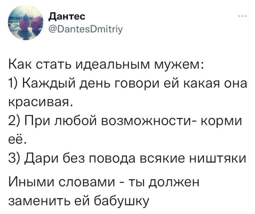 Как стать идеальным мужем:
1) Каждый день говори ей какая она красивая.
2) При любой возможности — корми.
З) Дари без повода всякие ништяки.
Иными словами — ты должен заменить ей бабушку.