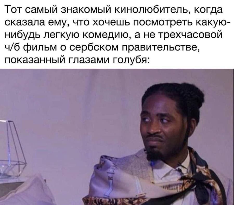 Тот самый знакомый кинолюбитель, когда сказала ему, что хочешь посмотреть какую-нибудь лёгкую комедию, а не трёхчасовой ч/б фильм о сербском правительстве, показанный глазами голубя: