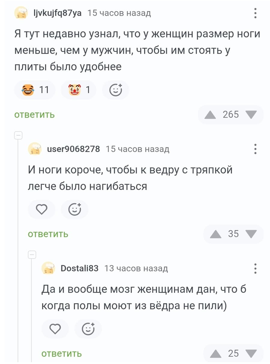 – Я тут недавно узнал, что у женщин размер ноги меньше, чем у мужчин, чтобы им стоять у плиты было удобнее.
– И ноги короче, чтобы к ведру с тряпкой легче было нагибаться.
– Да и вообще мозг женщинам дан, что б когда полы моют из вёдра не пили.